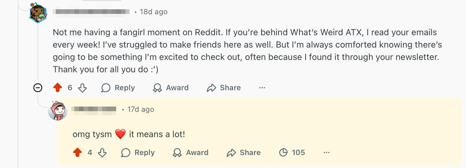 Reddit user saying: Not me having a fangirl moment on Reddit. If you're behind What's Weird ATX, I read your emails every week! I've struggled to make friends here as well. But I'm always comforted knowing there's going to be something I'm excited to check out, often because I found it through your newsletter. Thank you for all you do.